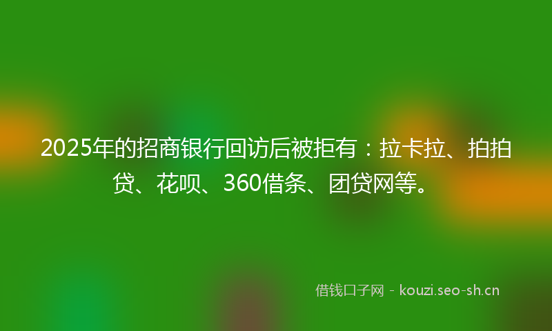 2025年的招商银行回访后被拒有：拉卡拉、拍拍贷、花呗、360借条、团贷网等。