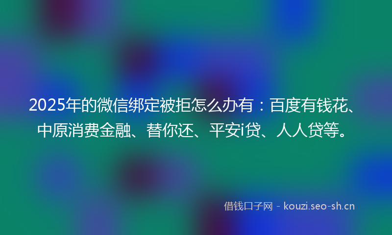 2025年的微信绑定被拒怎么办有：百度有钱花、中原消费金融、替你还、平安i贷、人人贷等。