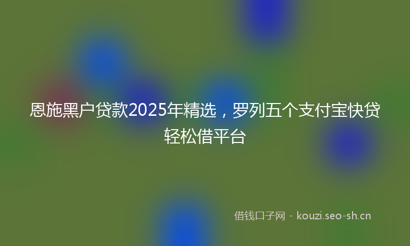 恩施黑户贷款2025年精选，罗列五个支付宝快贷轻松借平台