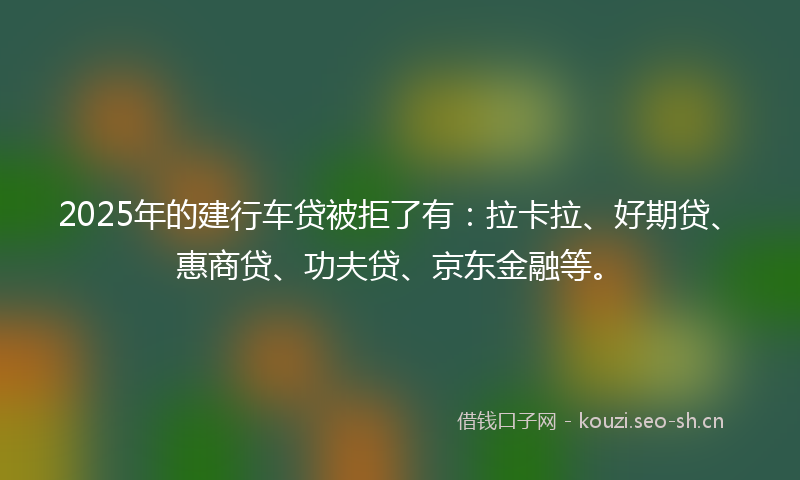 2025年的建行车贷被拒了有：拉卡拉、好期贷、惠商贷、功夫贷、京东金融等。