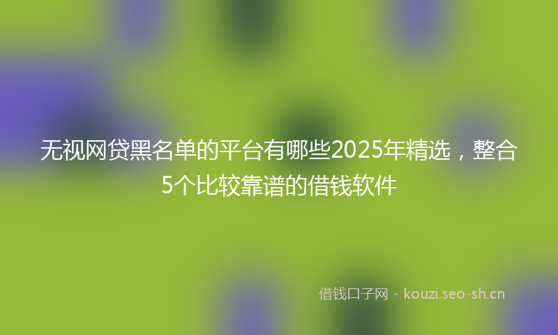 无视网贷黑名单的平台有哪些2025年精选，整合5个比较靠谱的借钱软件