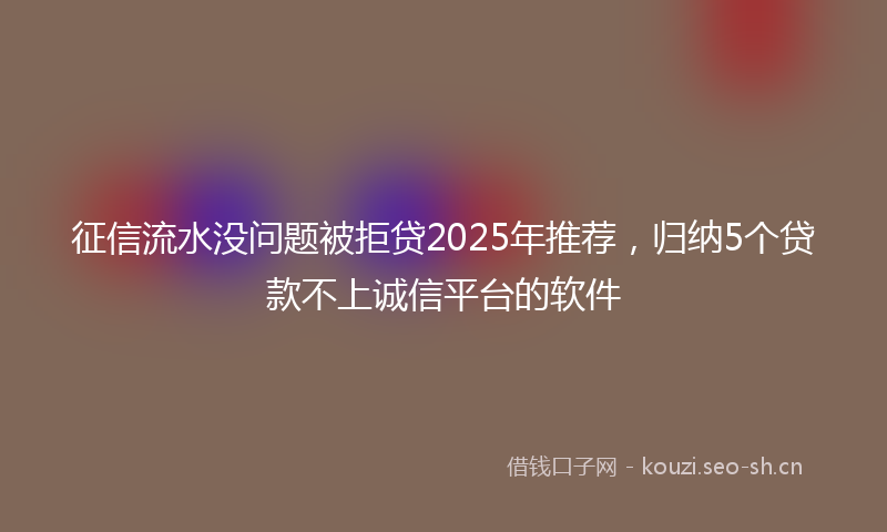 征信流水没问题被拒贷2025年推荐，归纳5个贷款不上诚信平台的软件