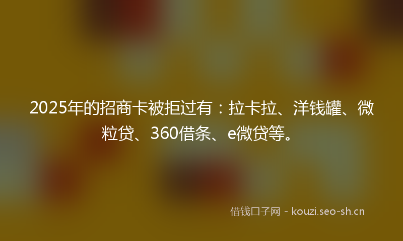 2025年的招商卡被拒过有：拉卡拉、洋钱罐、微粒贷、360借条、e微贷等。