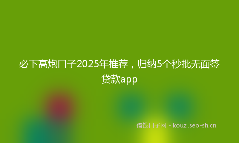 必下高炮口子2025年推荐，归纳5个秒批无面签贷款app
