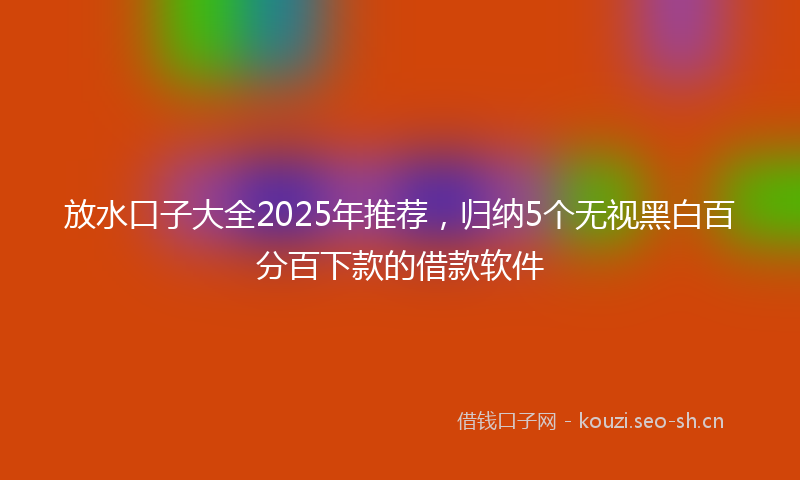 放水口子大全2025年推荐，归纳5个无视黑白百分百下款的借款软件