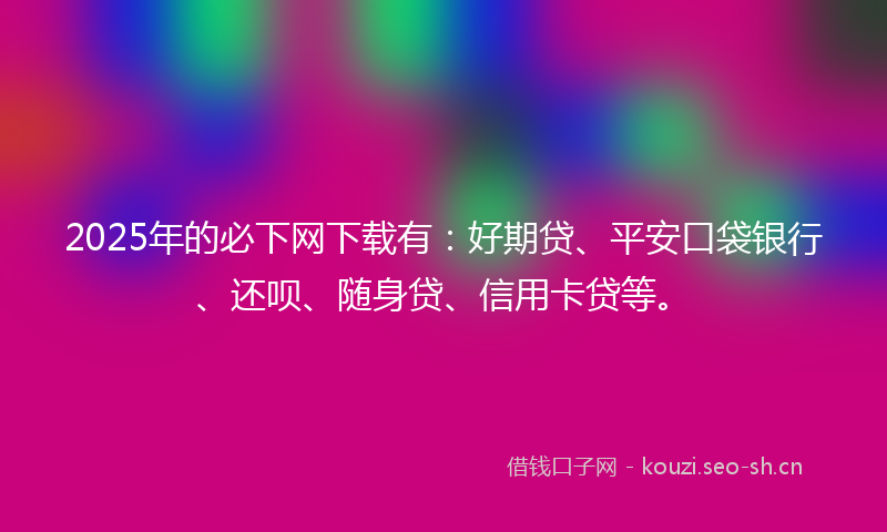 2025年的必下网下载有:好期贷、平安口袋银行、还呗、随身贷、信用卡贷等。