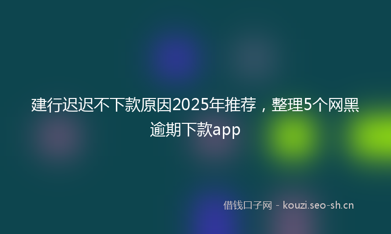 建行迟迟不下款原因2025年推荐，整理5个网黑逾期下款app