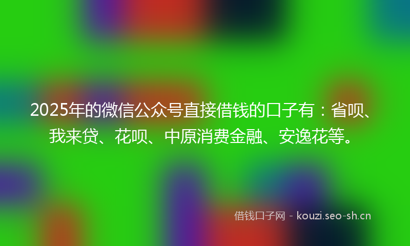 2025年的微信公众号直接借钱的口子有：省呗、我来贷、花呗、中原消费金融、安逸花等。