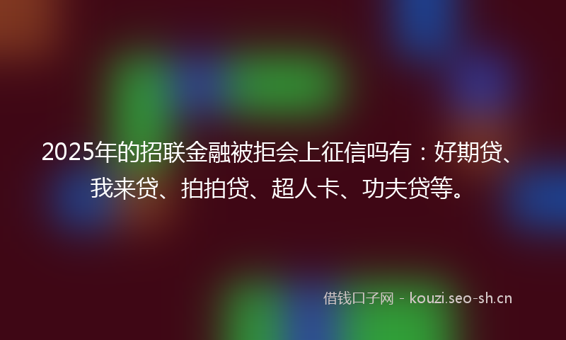 2025年的招联金融被拒会上征信吗有：好期贷、我来贷、拍拍贷、超人卡、功夫贷等。