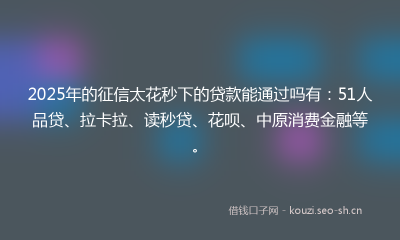 2025年的征信太花秒下的贷款能通过吗有：51人品贷、拉卡拉、读秒贷、花呗、中原消费金融等。