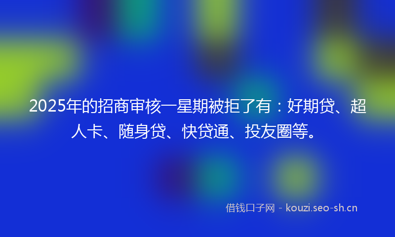 2025年的招商审核一星期被拒了有:好期贷、超人卡、随身贷、快贷通、投友圈等。