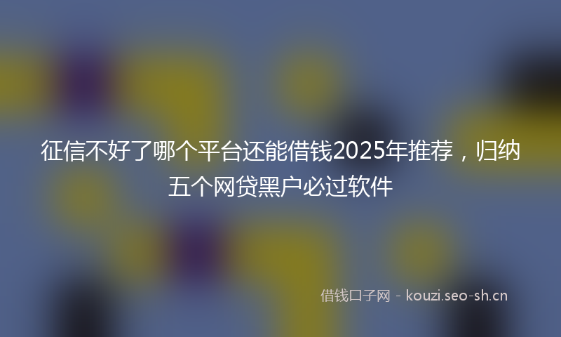 征信不好了哪个平台还能借钱2025年推荐，归纳五个网贷黑户必过软件