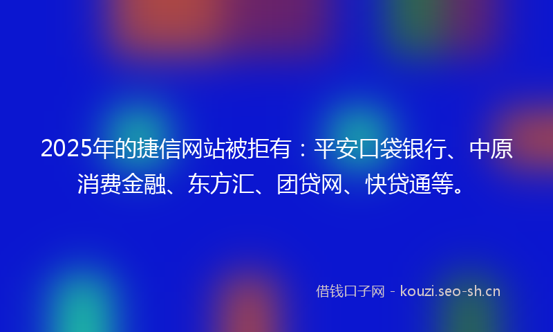 2025年的捷信网站被拒有：平安口袋银行、中原消费金融、东方汇、团贷网、快贷通等。