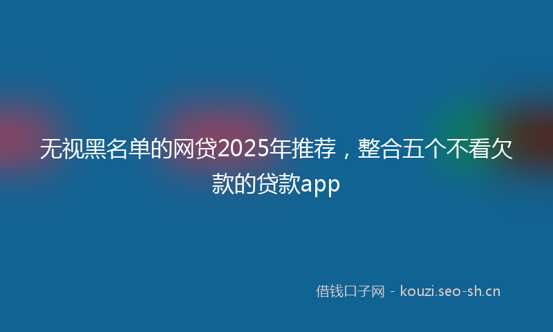 无视黑名单的网贷2025年推荐，整合五个不看欠款的贷款app