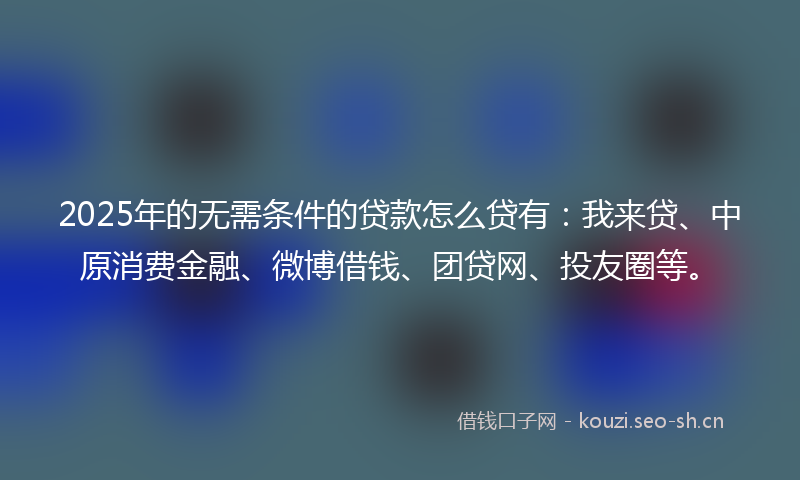 2025年的无需条件的贷款怎么贷有：我来贷、中原消费金融、微博借钱、团贷网、投友圈等。