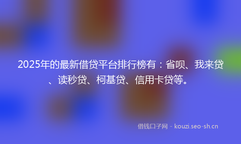 2025年的最新借贷平台排行榜有：省呗、我来贷、读秒贷、柯基贷、信用卡贷等。