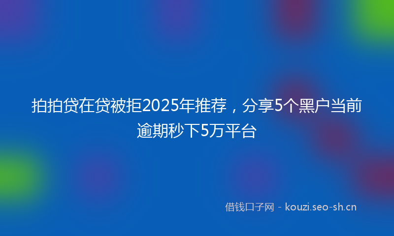 拍拍贷在贷被拒2025年推荐，分享5个黑户当前逾期秒下5万平台