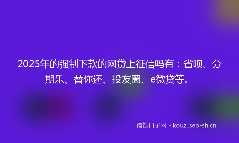 2025年的强制下款的网贷上征信吗有：省呗、分期乐、替你还、投友圈、e微贷等。