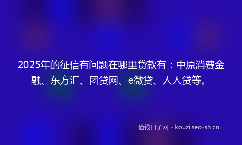 2025年的征信有问题在哪里贷款有:中原消费金融、东方汇、团贷网、e微贷、人人贷等。