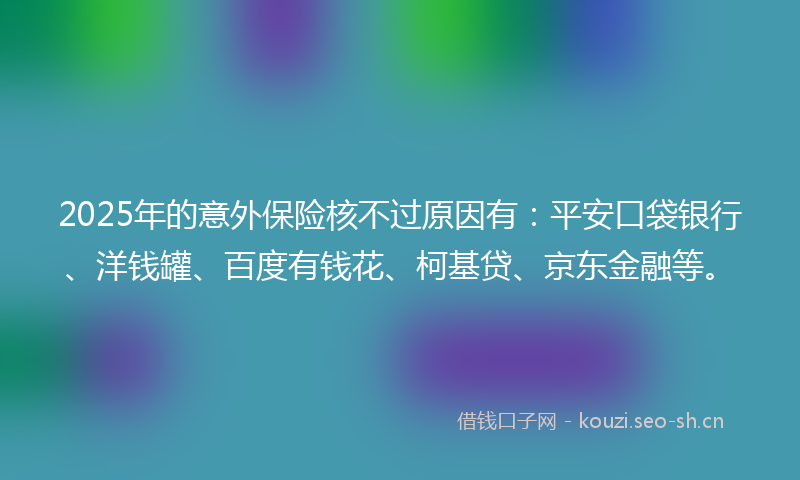 2025年的意外保险核不过原因有：平安口袋银行、洋钱罐、百度有钱花、柯基贷、京东金融等。