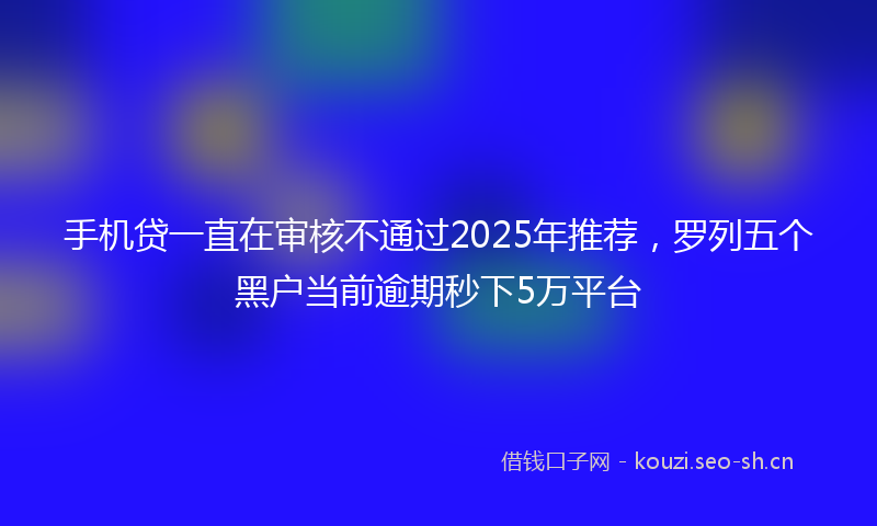 手机贷一直在审核不通过2025年推荐，罗列五个黑户当前逾期秒下5万平台