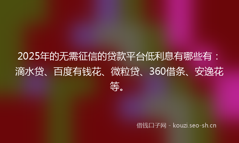 2025年的无需征信的贷款平台低利息有哪些有：滴水贷、百度有钱花、微粒贷、360借条、安逸花等。