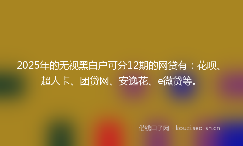 2025年的无视黑白户可分12期的网贷有：花呗、超人卡、团贷网、安逸花、e微贷等。