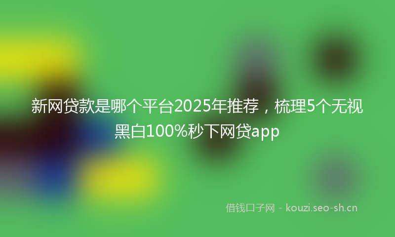新网贷款是哪个平台2025年推荐，梳理5个无视黑白100%秒下网贷app
