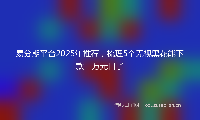 易分期平台2025年推荐，梳理5个无视黑花能下款一万元口子
