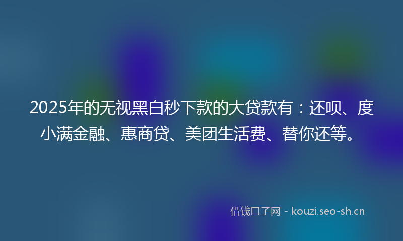 2025年的无视黑白秒下款的大贷款有：还呗、度小满金融、惠商贷、美团生活费、替你还等。