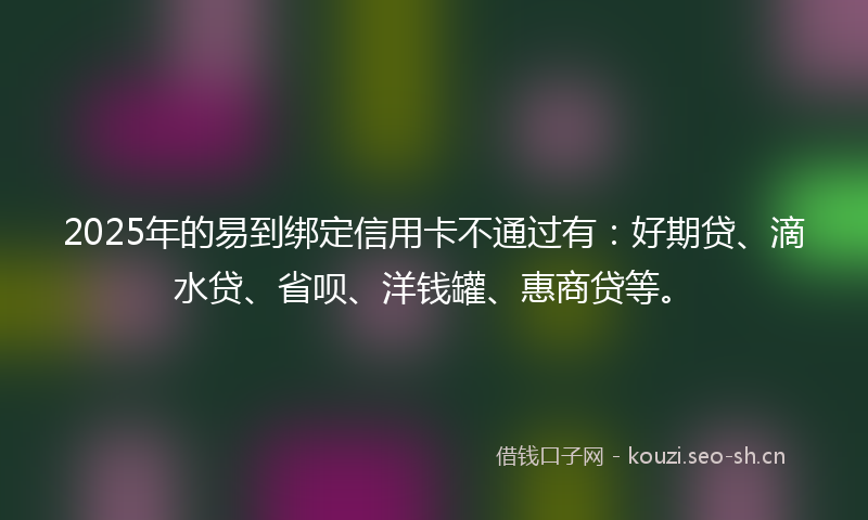 2025年的易到绑定信用卡不通过有：好期贷、滴水贷、省呗、洋钱罐、惠商贷等。