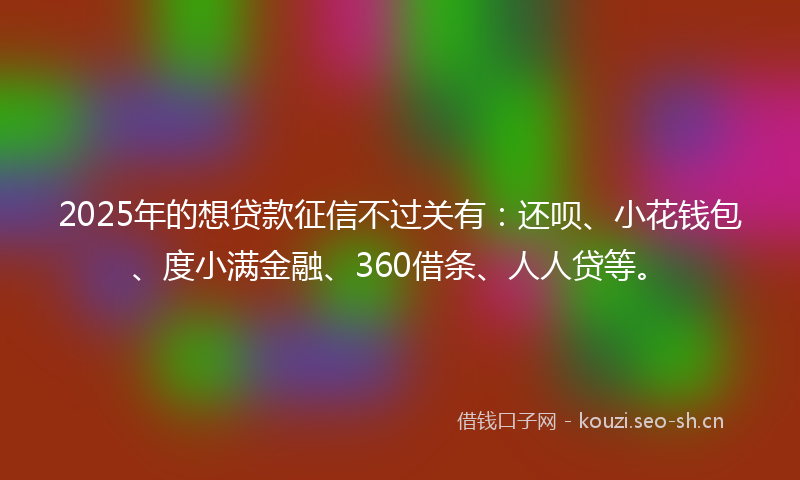 2025年的想贷款征信不过关有：还呗、小花钱包、度小满金融、360借条、人人贷等。