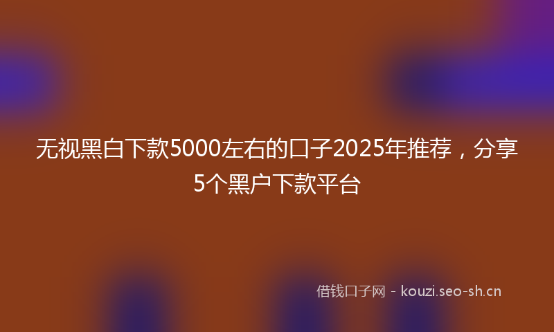 无视黑白下款5000左右的口子2025年推荐，分享5个黑户下款平台