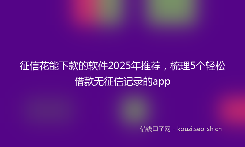 征信花能下款的软件2025年推荐,梳理5个轻松借款无征信记录的app