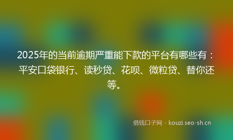 2025年的当前逾期严重能下款的平台有哪些有：平安口袋银行、读秒贷、花呗、微粒贷、替你还等。