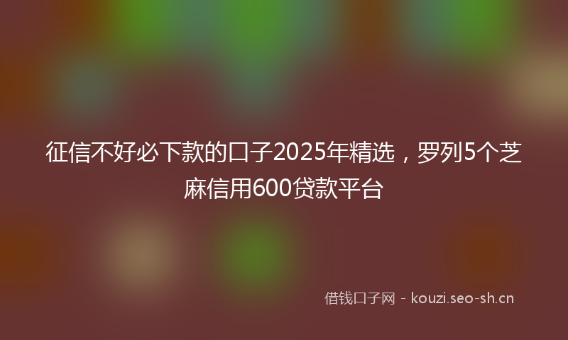 征信不好必下款的口子2025年精选，罗列5个芝麻信用600贷款平台