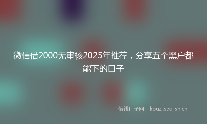 微信借2000无审核2025年推荐，分享五个黑户都能下的口子