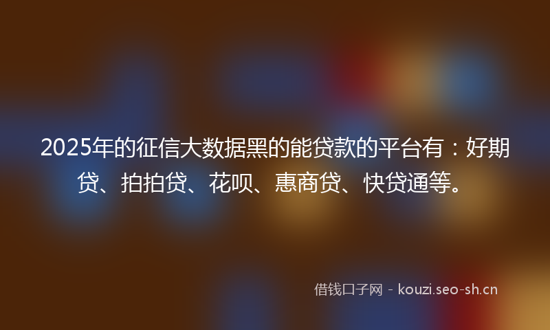 2025年的征信大数据黑的能贷款的平台有：好期贷、拍拍贷、花呗、惠商贷、快贷通等。
