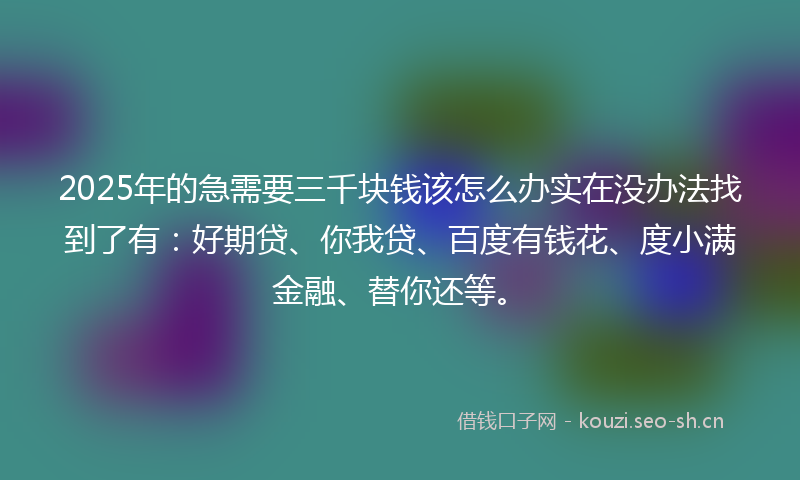 2025年的急需要三千块钱该怎么办实在没办法找到了有：好期贷、你我贷、百度有钱花、度小满金融、替你还等。