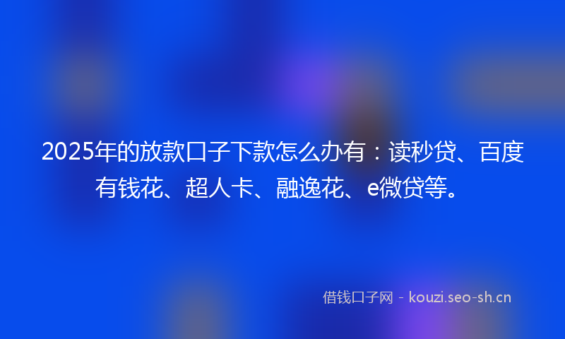2025年的放款口子下款怎么办有：读秒贷、百度有钱花、超人卡、融逸花、e微贷等。