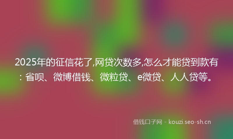 2025年的征信花了,网贷次数多,怎么才能贷到款有：省呗、微博借钱、微粒贷、e微贷、人人贷等。