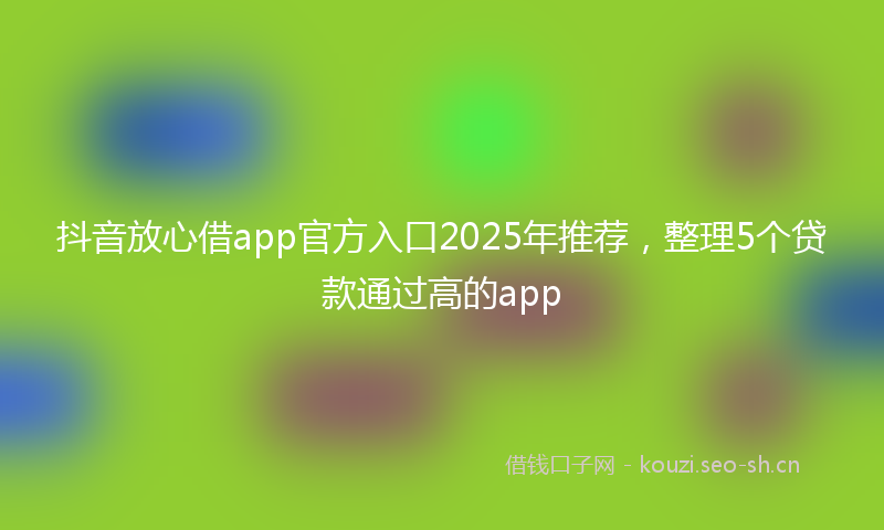 抖音放心借app官方入口2025年推荐,整理5个贷款通过高的app