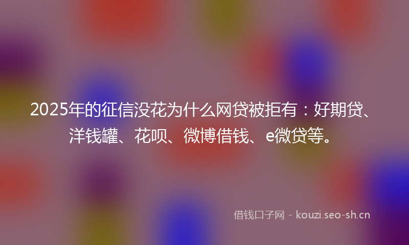 2025年的征信没花为什么网贷被拒有：好期贷、洋钱罐、花呗、微博借钱、e微贷等。