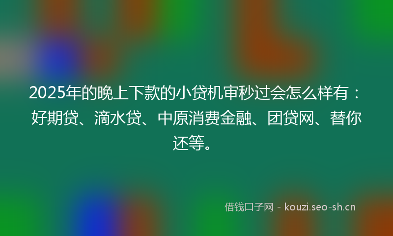 2025年的晚上下款的小贷机审秒过会怎么样有：好期贷、滴水贷、中原消费金融、团贷网、替你还等。