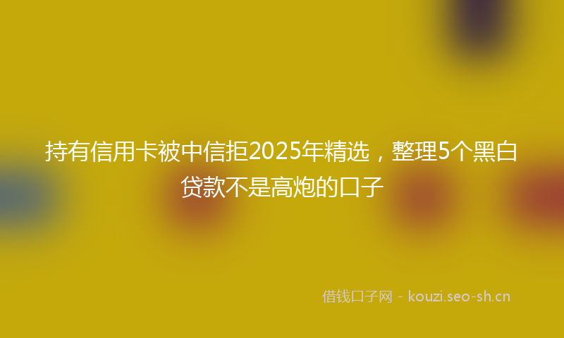 持有信用卡被中信拒2025年精选,整理5个黑白贷款不是高炮的口子