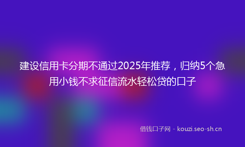 建设信用卡分期不通过2025年推荐，归纳5个急用小钱不求征信流水轻松贷的口子