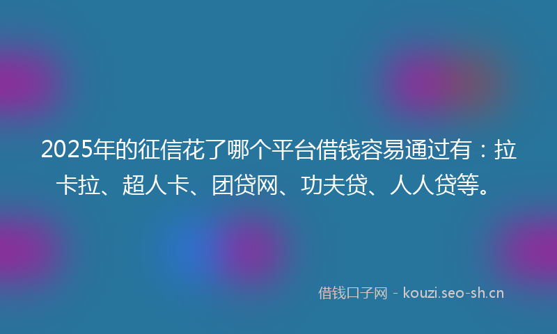 2025年的征信花了哪个平台借钱容易通过有：拉卡拉、超人卡、团贷网、功夫贷、人人贷等。