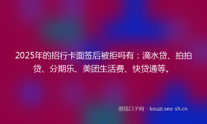 2025年的招行卡面签后被拒吗有：滴水贷、拍拍贷、分期乐、美团生活费、快贷通等。