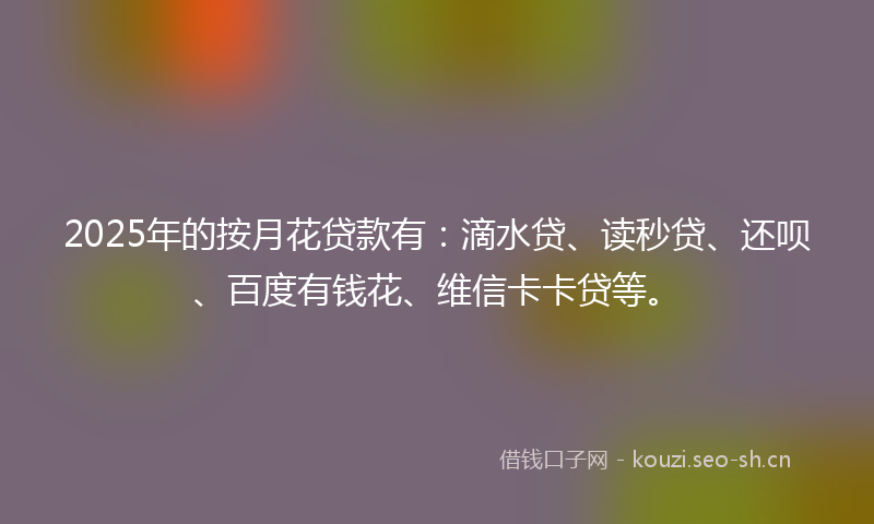 2025年的按月花贷款有：滴水贷、读秒贷、还呗、百度有钱花、维信卡卡贷等。