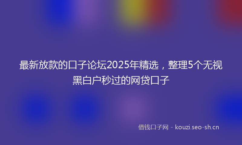 最新放款的口子论坛2025年精选，整理5个无视黑白户秒过的网贷口子